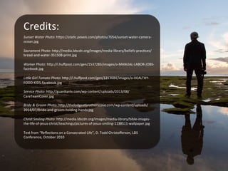 Credits:	
  
Sunset	
  Water	
  Photo:	
  h?ps://staBc.pexels.com/photos/7054/sunset-­‐water-­‐camera-­‐
ocean.jpg	
  
	
  
Sacrament	
  Photo:	
  h?p://media.ldscdn.org/images/media-­‐library/beliefs-­‐pracBces/
bread-­‐and-­‐water-­‐351508-­‐print.jpg	
  
	
  
Worker	
  Photo:	
  h?p://i.huﬀpost.com/gen/1537283/images/o-­‐MANUAL-­‐LABOR-­‐JOBS-­‐
facebook.jpg	
  
	
  
Li<le	
  Girl	
  Tomato	
  Photo:	
  h?p://i.huﬀpost.com/gen/1213684/images/o-­‐HEALTHY-­‐
FOOD-­‐KIDS-­‐facebook.jpg	
  
	
  
Service	
  Photo:	
  h?p://guardianlv.com/wp-­‐content/uploads/2013/08/
CareTeamCover.jpg	
  
	
  
Bride	
  &	
  Groom	
  Photo:	
  h?p://thelodgeatbrotherscove.com/wp-­‐content/uploads/
2014/07/Bride-­‐and-­‐groom-­‐holding-­‐hands.jpg	
  
	
  
Christ	
  Smiling	
  Photo:	
  h?p://media.ldscdn.org/images/media-­‐library/bible-­‐images-­‐
the-­‐life-­‐of-­‐jesus-­‐christ/teachings/pictures-­‐of-­‐jesus-­‐smiling-­‐1138511-­‐wallpaper.jpg	
  
	
  
Text	
  from	
  “ReﬂecBons	
  on	
  a	
  Consecrated	
  Life”,	
  D.	
  Todd	
  Christoﬀerson,	
  LDS	
  
Conference,	
  October	
  2010	
  
	
  
	
  
 