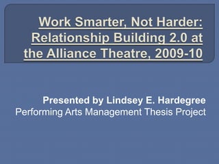 Work Smarter, Not Harder: Relationship Building 2.0 at the Alliance Theatre, 2009-10 Presented by Lindsey E. Hardegree Performing Arts Management Thesis Project 