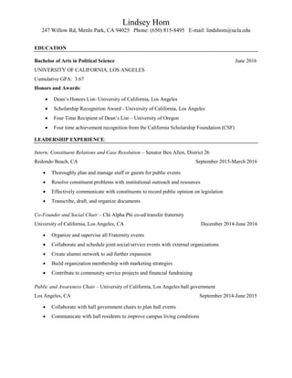 Lindsey Hom
247 Willow Rd, Menlo Park, CA 94025 Phone: (650) 815-8495 E-mail: lindshom@ucla.edu
EDUCATION
Bachelor of Arts in Political Science June 2016
UNIVERSITY OF CALIFORNIA, LOS ANGELES
Cumulative GPA: 3.67
Honors and Awards:
 Dean’s Honors List- University of California, Los Angeles
 Scholarship Recognition Award - University of California, Los Angeles
 Four Time Recipient of Dean’s List – University of Oregon
 Four time achievement recognition from the California Scholarship Foundation (CSF)
LEADERSHIP EXPERIENCE:
Intern; Constituent Relations and Case Resolution – Senator Ben Allen, District 26
Redondo Beach, CA September 2015-March 2016
 Thoroughly plan and manage staff or guests for public events
 Resolve constituent problems with institutional outreach and resources
 Effectively communicate with constituents to record public opinion on legislation
 Transcribe, draft, and organize documents
Co-Founder and Social Chair – Chi Alpha Phi co-ed transfer fraternity
University of California, Los Angeles, CA December 2014-June 2016
 Organize and supervise all Fraternity events
 Collaborate and schedule joint social/service events with external organizations
 Create alumni network to aid further expansion
 Build organization membership with marketing strategies
 Contribute to community service projects and financial fundraising
Public and Awareness Chair – University of California, Los Angeles hall government
Los Angeles, CA September 2014-June 2015
 Collaborate with hall government chairs to plan hall events
 Communicate with hall residents to improve campus living conditions
 