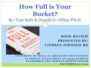 How Full is Your
        Bucket?
By: Tom Rath & Donald O. Clifton PH.D.


                            BOOK REVIEW
                          PRESENTED BY:
                     LINDSEY JOHNSON RN


   UNIVERSITY OF TEXAS AT ARLINGTON MSN STUDENT
        IN PARTIAL FULFILLMENT OF N5343 NURSING
         LEADERSHIP AND COMPLEX HEALTH SYSTEM
                               SEPTEMBER 10, 2012
 