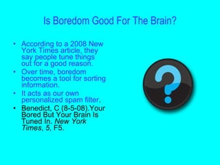 Is Boredom Good For The Brain?
• According to a 2008 New
  York Times article, they
  say people tune things
  out for a good reason.
• Over time, boredom
  becomes a tool for sorting
  information.
• It acts as our own
  personalized spam filter.
• Benedict, C (8-5-08).Your
  Bored But Your Brain Is
  Tuned In. New York
  Times, 5, F5.
 