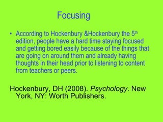 Focusing
• According to Hockenbury &Hockenbury the 5th
  edition, people have a hard time staying focused
  and getting bored easily because of the things that
  are going on around them and already having
  thoughts in their head prior to listening to content
  from teachers or peers.

Hockenbury, DH (2008). Psychology. New
 York, NY: Worth Publishers.
 