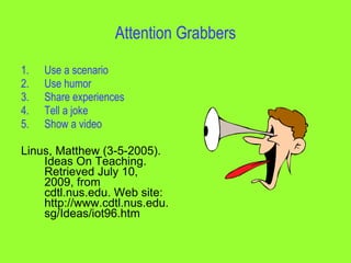 Attention Grabbers

1.   Use a scenario
2.   Use humor
3.   Share experiences
4.   Tell a joke
5.   Show a video

Linus, Matthew (3-5-2005).
    Ideas On Teaching.
    Retrieved July 10,
    2009, from
    cdtl.nus.edu. Web site:
    http://www.cdtl.nus.edu.
    sg/Ideas/iot96.htm
 