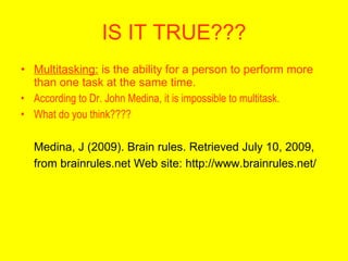 IS IT TRUE???
• Multitasking: is the ability for a person to perform more
  than one task at the same time.
• According to Dr. John Medina, it is impossible to multitask.
• What do you think????

  Medina, J (2009). Brain rules. Retrieved July 10, 2009,
  from brainrules.net Web site: http://www.brainrules.net/
 