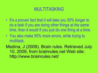 MULTITASKING

• It’s a proven fact that it will take you 50% longer to
  do a task if you are doing other things at the same
  time, than it would if you just do one thing at a time.
• You also make 50% more errors, while trying to
  multitask.
Medina, J (2009). Brain rules. Retrieved July
  10, 2009, from brainrules.net Web site:
  http://www.brainrules.net/
 
