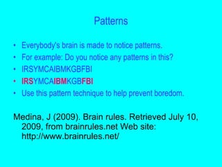 Patterns

•   Everybody's brain is made to notice patterns.
•   For example: Do you notice any patterns in this?
•   IRSYMCAIBMKGBFBI
•   IRSYMCAIBMKGBFBI
•   Use this pattern technique to help prevent boredom.

Medina, J (2009). Brain rules. Retrieved July 10,
 2009, from brainrules.net Web site:
 http://www.brainrules.net/
 