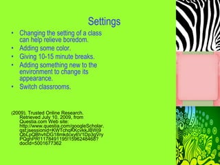 Settings
• Changing the setting of a class
  can help relieve boredom.
• Adding some color.
• Giving 10-15 minute breaks.
• Adding something new to the
  environment to change its
  appearance.
• Switch classrooms.


(2009). Trusted Online Research.
   Retrieved July 10, 2009, from
   Questia.com Web site:
   http://www.questia.com/googleScholar.
   qst;jsessionid=KWTchqKKcvkkJBWj9
   QbLpQBhvhDG18mkdcxy6V1Dp3gVry
   PQghPR!1178491195!1596248468?
   docId=5001677362
 