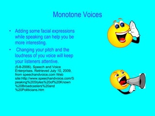Monotone Voices

• Adding some facial expressions
  while speaking can help you be
  more interesting.
• Changing your pitch and the
  loudness of you voice will keep
  your listeners attentive.
  (5-8-2006). Speech and Voice
  Enterprises. Retrieved July 10, 2009,
  from speechandvoice.com Web
  site:http://www.speechandvoice.com/S
  peaking%20Styles%20of%20Known
  %20Broadcasters%20and
  %20Politicians.htm
 