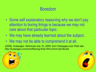 Boredom

• Some self explanatory reasoning why we don’t pay
  attention to boring things is because we may not
  care about that particular topic.
• We may have already learned about the subject.
• We may not be able to comprehend it at all.
(2009). Hubpages. Retrieved July 10, 2009, from Hubpages.com Web site:
http://hubpages.com/hub/Raising-Kids-Who-Dont-Get-Bored
 