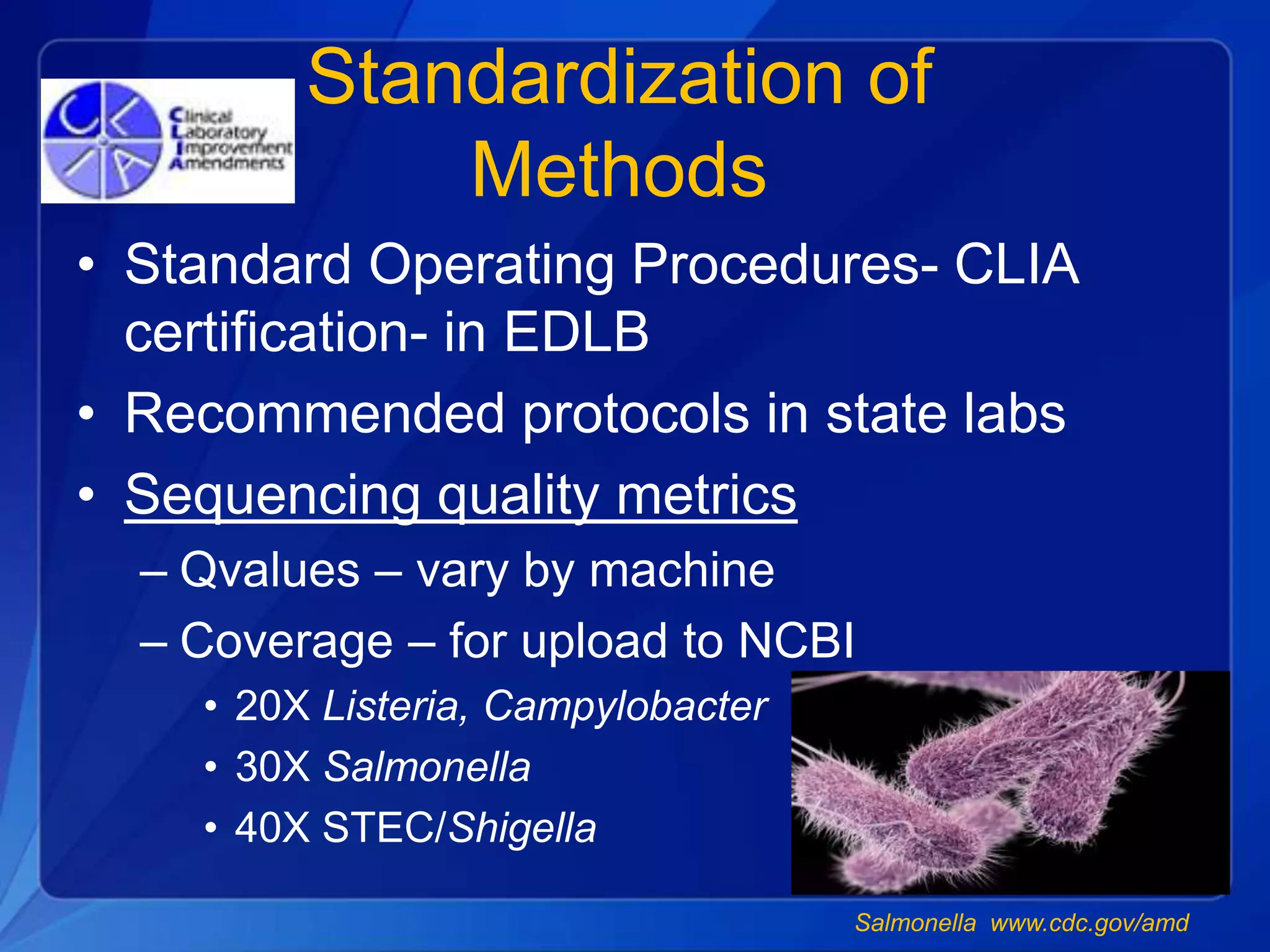 Standardization of
Methods
• Standard Operating Procedures- CLIA
certification- in EDLB
• Recommended protocols in state labs
• Sequencing quality metrics
– Qvalues – vary by machine
– Coverage – for upload to NCBI
• 20X Listeria, Campylobacter
• 30X Salmonella
• 40X STEC/Shigella
Salmonella www.cdc.gov/amd
 