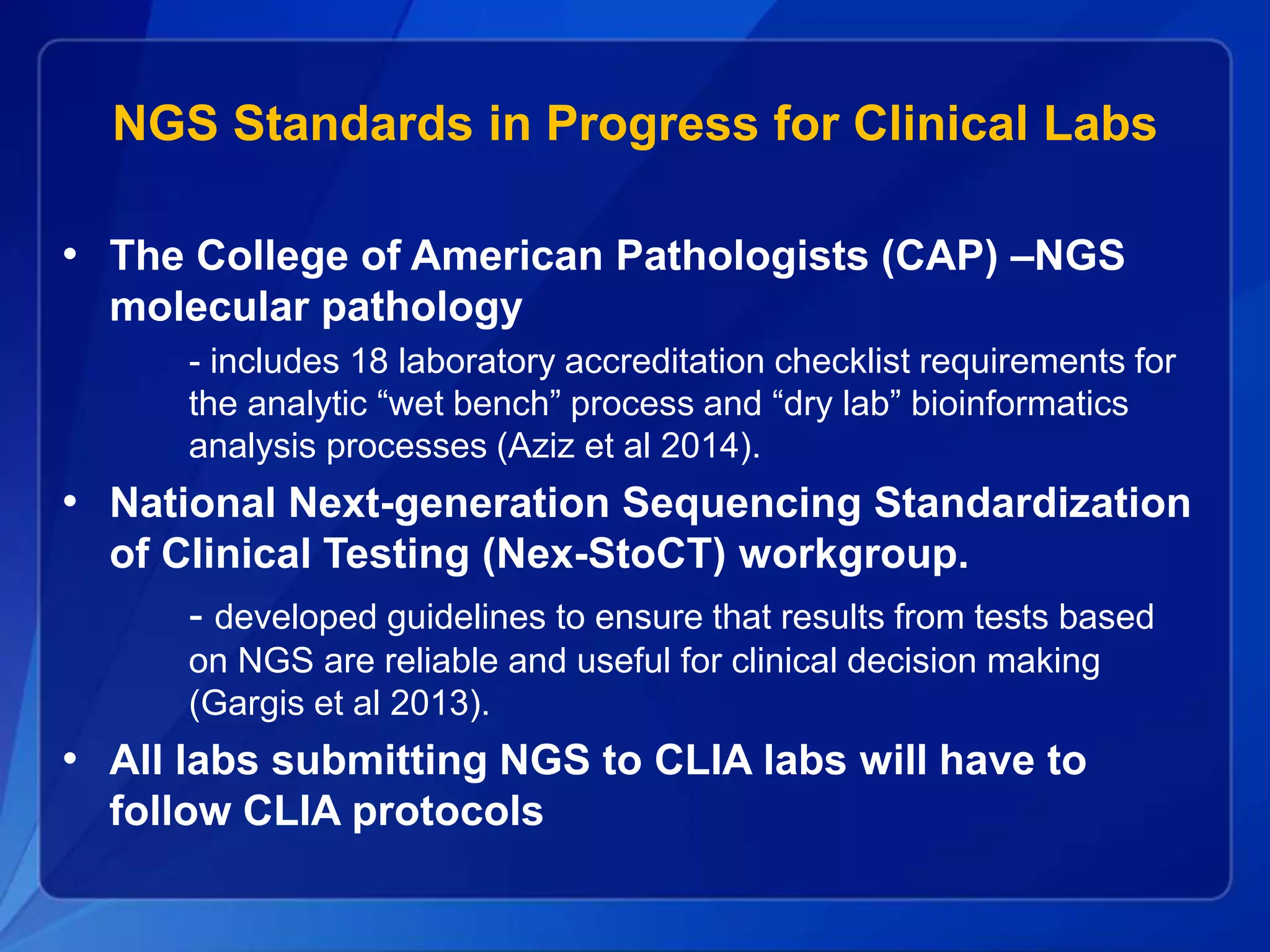 NGS Standards in Progress for Clinical Labs
• The College of American Pathologists (CAP) –NGS
molecular pathology
- includes 18 laboratory accreditation checklist requirements for
the analytic “wet bench” process and “dry lab” bioinformatics
analysis processes (Aziz et al 2014).
• National Next-generation Sequencing Standardization
of Clinical Testing (Nex-StoCT) workgroup.
- developed guidelines to ensure that results from tests based
on NGS are reliable and useful for clinical decision making
(Gargis et al 2013).
• All labs submitting NGS to CLIA labs will have to
follow CLIA protocols
 