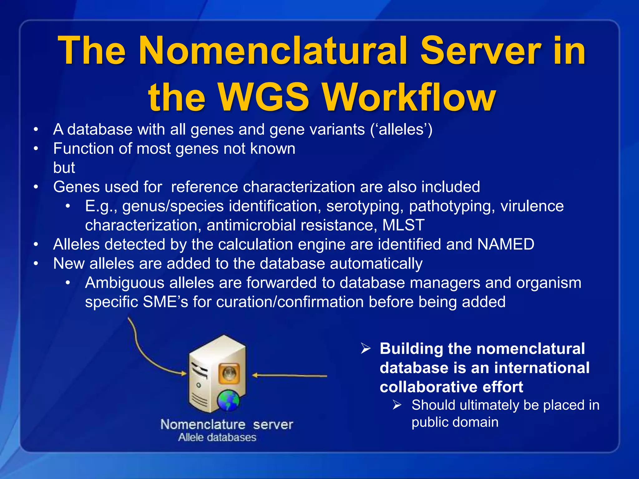 The Nomenclatural Server in
the WGS Workflow
• A database with all genes and gene variants (‘alleles’)
• Function of most genes not known
but
• Genes used for reference characterization are also included
• E.g., genus/species identification, serotyping, pathotyping, virulence
characterization, antimicrobial resistance, MLST
• Alleles detected by the calculation engine are identified and NAMED
• New alleles are added to the database automatically
• Ambiguous alleles are forwarded to database managers and organism
specific SME’s for curation/confirmation before being added
 Building the nomenclatural
database is an international
collaborative effort
 Should ultimately be placed in
public domain
 