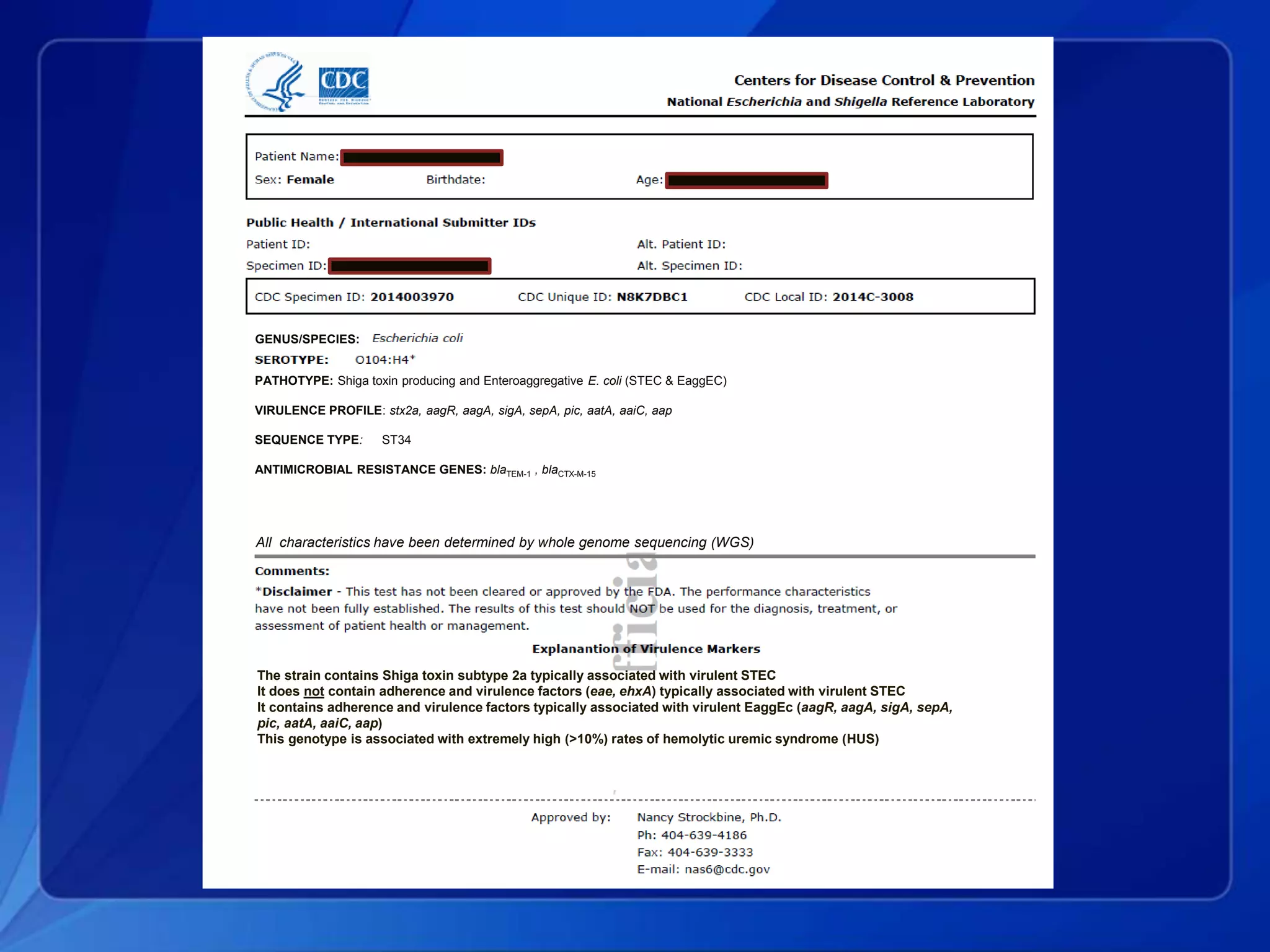PATHOTYPE: Shiga toxin producing and Enteroaggregative E. coli (STEC & EaggEC)
VIRULENCE PROFILE: stx2a, aagR, aagA, sigA, sepA, pic, aatA, aaiC, aap
SEQUENCE TYPE: ST34
ANTIMICROBIAL RESISTANCE GENES: blaTEM-1 , blaCTX-M-15
The strain contains Shiga toxin subtype 2a typically associated with virulent STEC
It does not contain adherence and virulence factors (eae, ehxA) typically associated with virulent STEC
It contains adherence and virulence factors typically associated with virulent EaggEc (aagR, aagA, sigA, sepA,
pic, aatA, aaiC, aap)
This genotype is associated with extremely high (>10%) rates of hemolytic uremic syndrome (HUS)
All characteristics have been determined by whole genome sequencing (WGS)
GENUS/SPECIES:
 