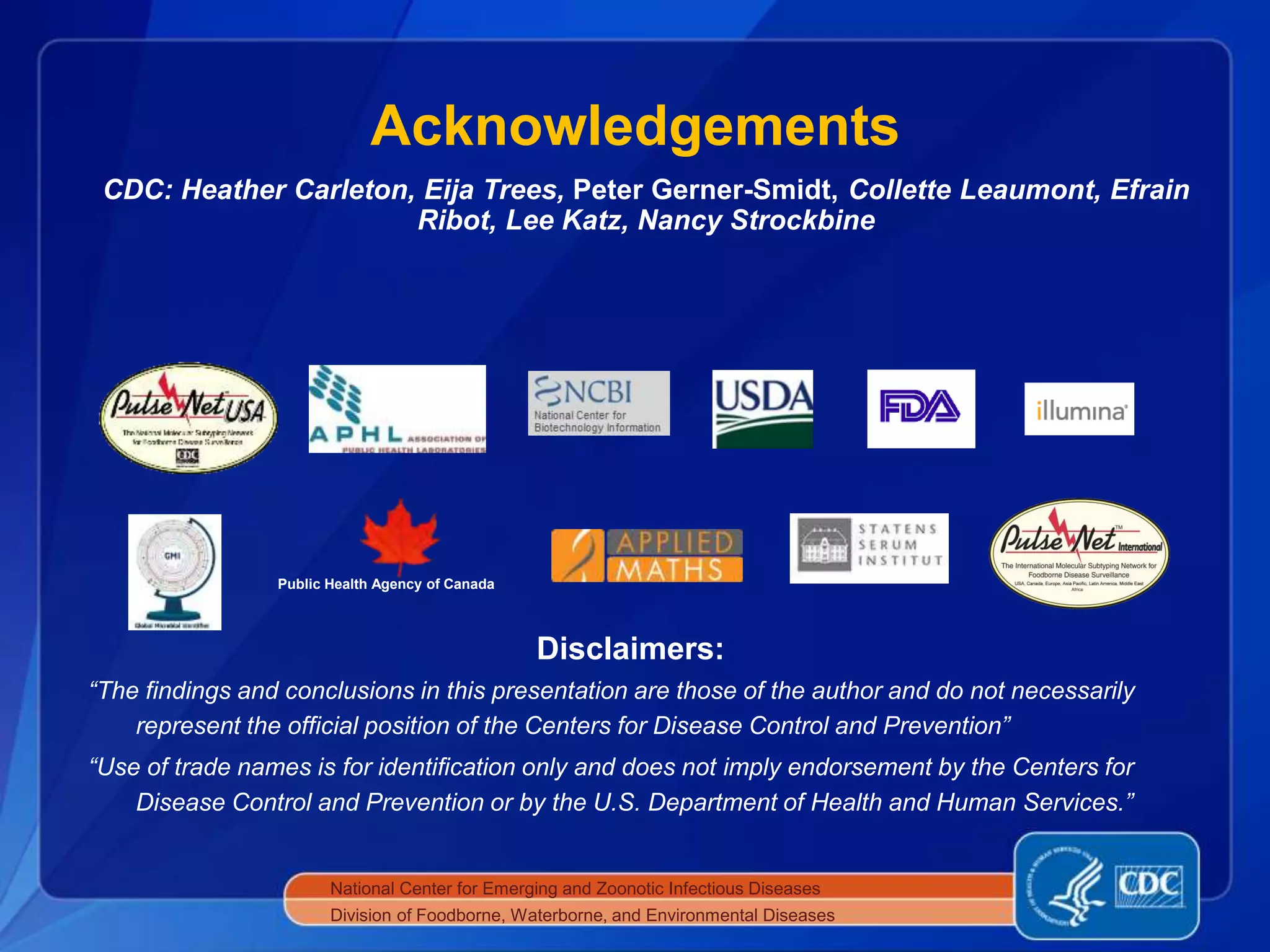 Acknowledgements
National Center for Emerging and Zoonotic Infectious Diseases
Division of Foodborne, Waterborne, and Environmental Diseases
Disclaimers:
“The findings and conclusions in this presentation are those of the author and do not necessarily
represent the official position of the Centers for Disease Control and Prevention”
“Use of trade names is for identiﬁcation only and does not imply endorsement by the Centers for
Disease Control and Prevention or by the U.S. Department of Health and Human Services.”
Public Health Agency of Canada
CDC: Heather Carleton, Eija Trees, Peter Gerner-Smidt, Collette Leaumont, Efrain
Ribot, Lee Katz, Nancy Strockbine
 