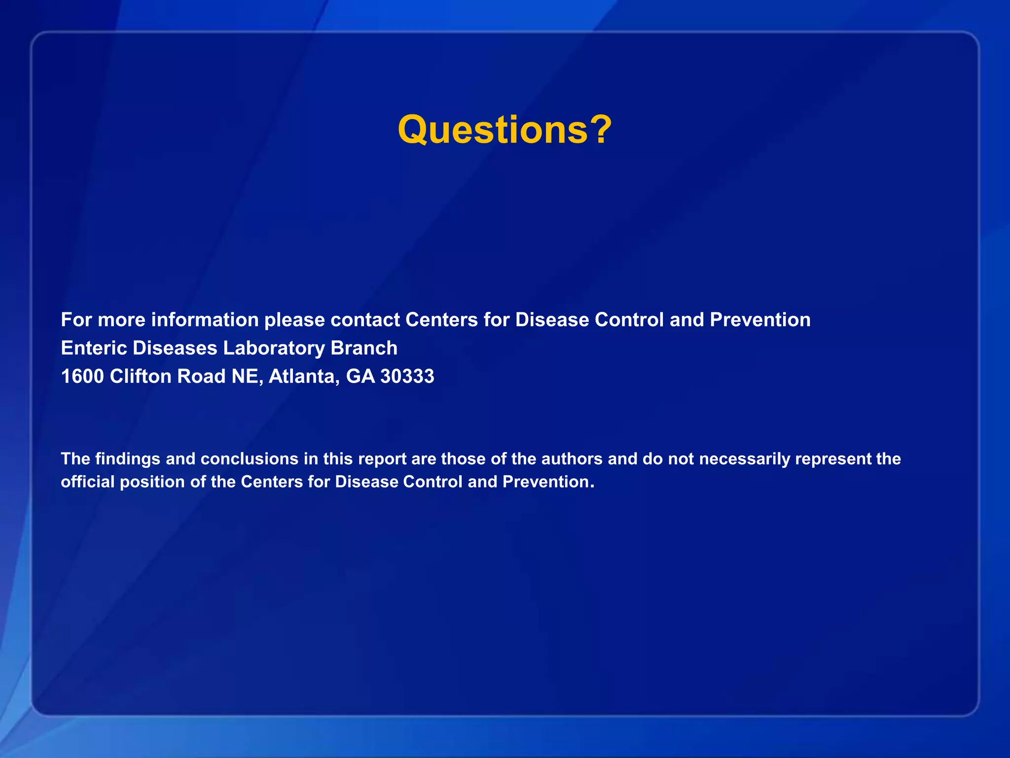 Questions?
For more information please contact Centers for Disease Control and Prevention
Enteric Diseases Laboratory Branch
1600 Clifton Road NE, Atlanta, GA 30333
The findings and conclusions in this report are those of the authors and do not necessarily represent the
official position of the Centers for Disease Control and Prevention.
 