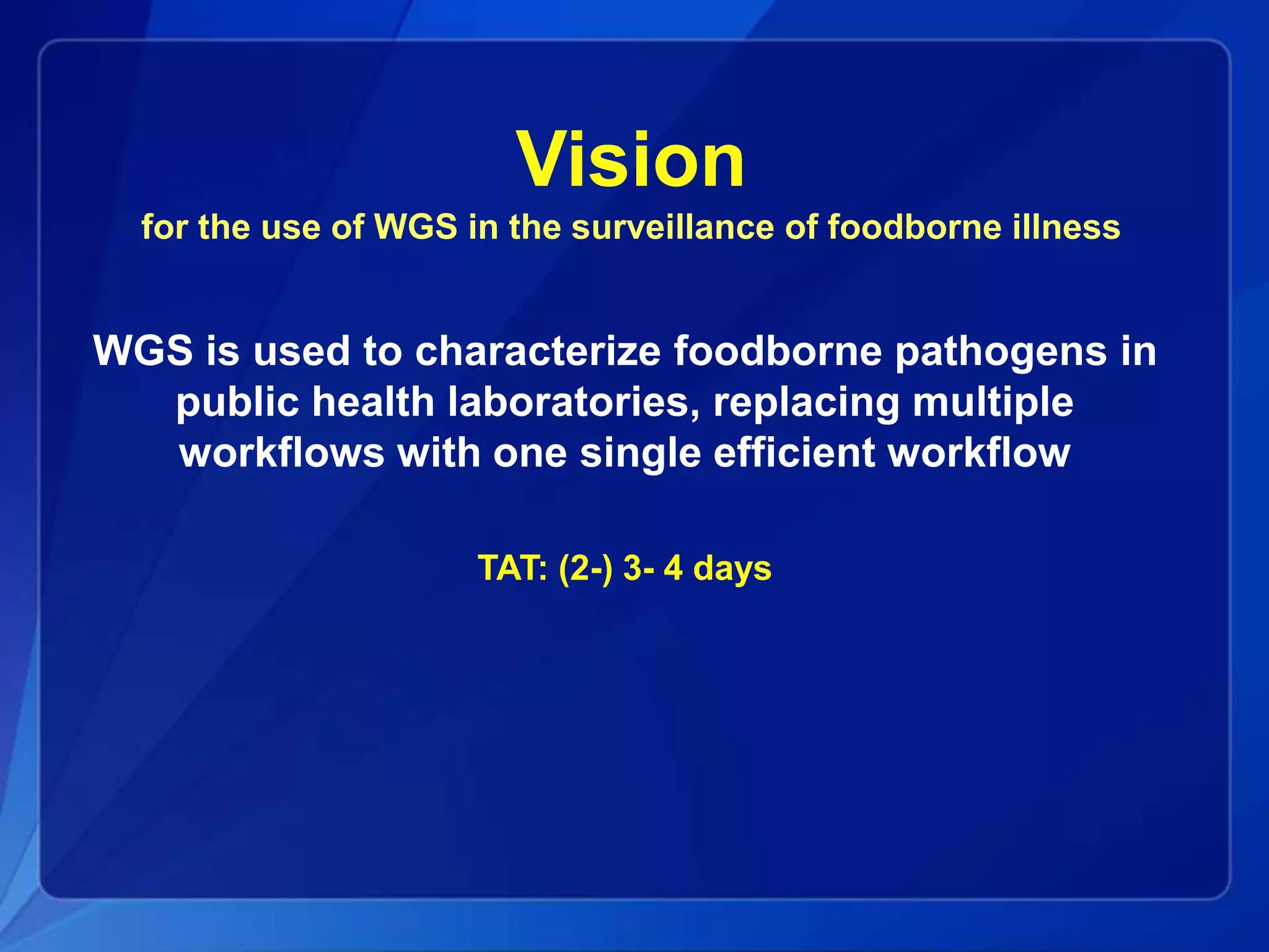 Vision
for the use of WGS in the surveillance of foodborne illness
WGS is used to characterize foodborne pathogens in
public health laboratories, replacing multiple
workflows with one single efficient workflow
TAT: (2-) 3- 4 days
 
