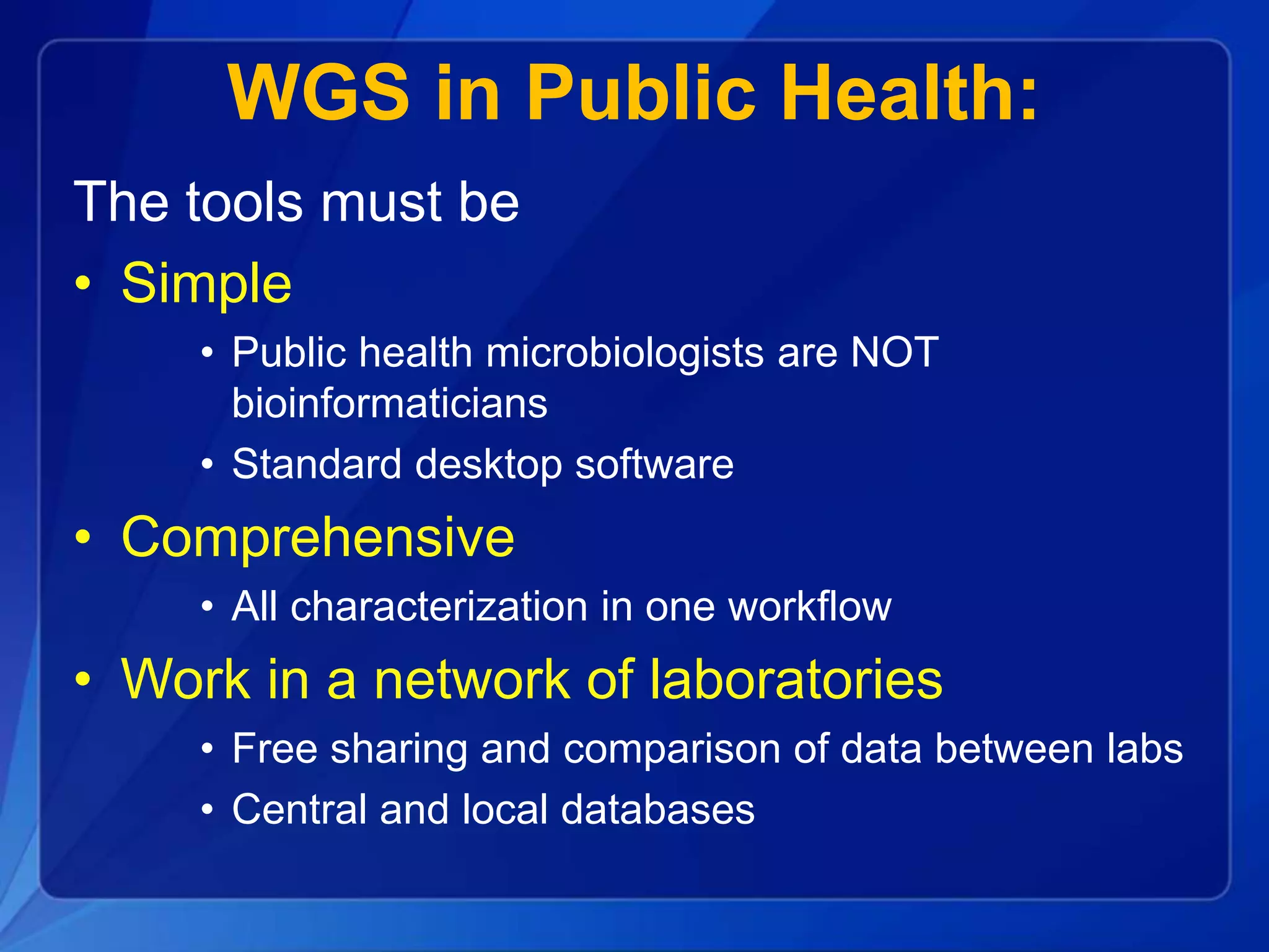 WGS in Public Health:
The tools must be
• Simple
• Public health microbiologists are NOT
bioinformaticians
• Standard desktop software
• Comprehensive
• All characterization in one workflow
• Work in a network of laboratories
• Free sharing and comparison of data between labs
• Central and local databases
 