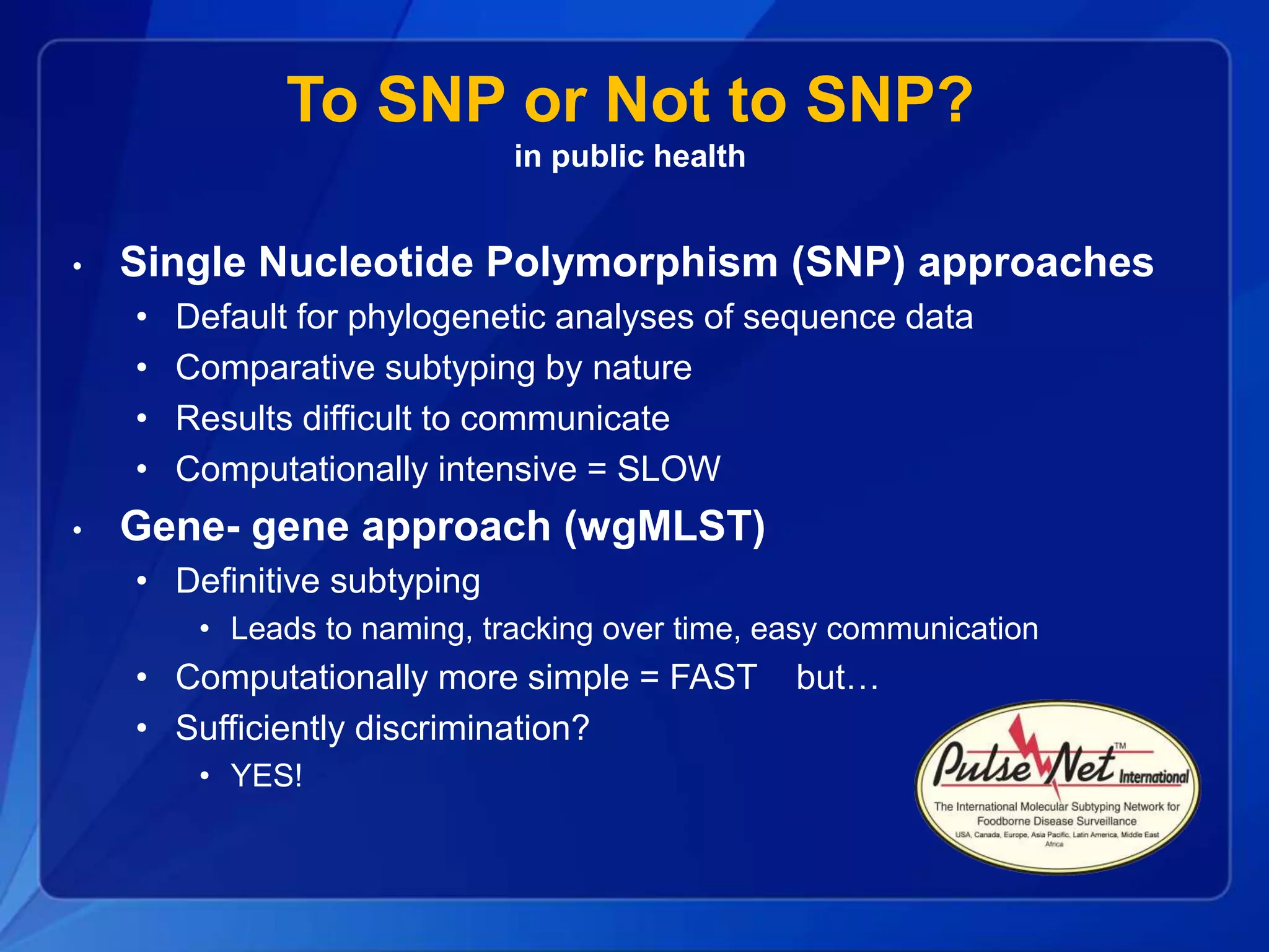 To SNP or Not to SNP?
in public health
• Single Nucleotide Polymorphism (SNP) approaches
• Default for phylogenetic analyses of sequence data
• Comparative subtyping by nature
• Results difficult to communicate
• Computationally intensive = SLOW
• Gene- gene approach (wgMLST)
• Definitive subtyping
• Leads to naming, tracking over time, easy communication
• Computationally more simple = FAST but…
• Sufficiently discrimination?
• YES!
 