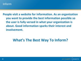 Inform People visit a website for information. As an organization you want to provide the best information possible so the user is fully versed in what your organization is about. Good information sparks their interest and involvement.  What’s The Best Way To Inform? 