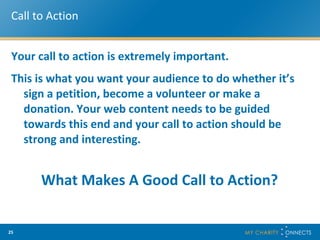 Call to Action Your call to action is extremely important.  This is what you want your audience to do whether it’s sign a petition, become a volunteer or make a donation. Your web content needs to be guided towards this end and your call to action should be strong and interesting. What Makes A Good Call to Action? 