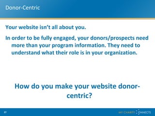 Donor-Centric Your website isn’t all about you.  In order to be fully engaged, your donors/prospects need more than your program information. They need to understand what their role is in your organization.  How do you make your website donor-centric?  