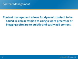 Content Management Content management allows for dynamic content to be added in similar fashion to using a word processor or blogging software to quickly and easily add content. 