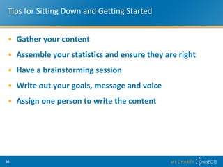 Tips for Sitting Down and Getting Started Gather your content Assemble your statistics and ensure they are right Have a brainstorming session Write out your goals, message and voice Assign one person to write the content 