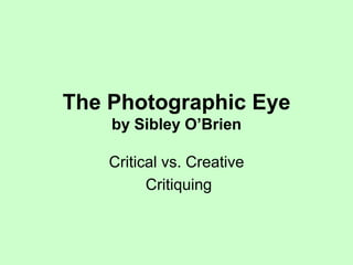 The Photographic Eye 
by Sibley O’Brien 
Critical vs. Creative 
Critiquing 
 