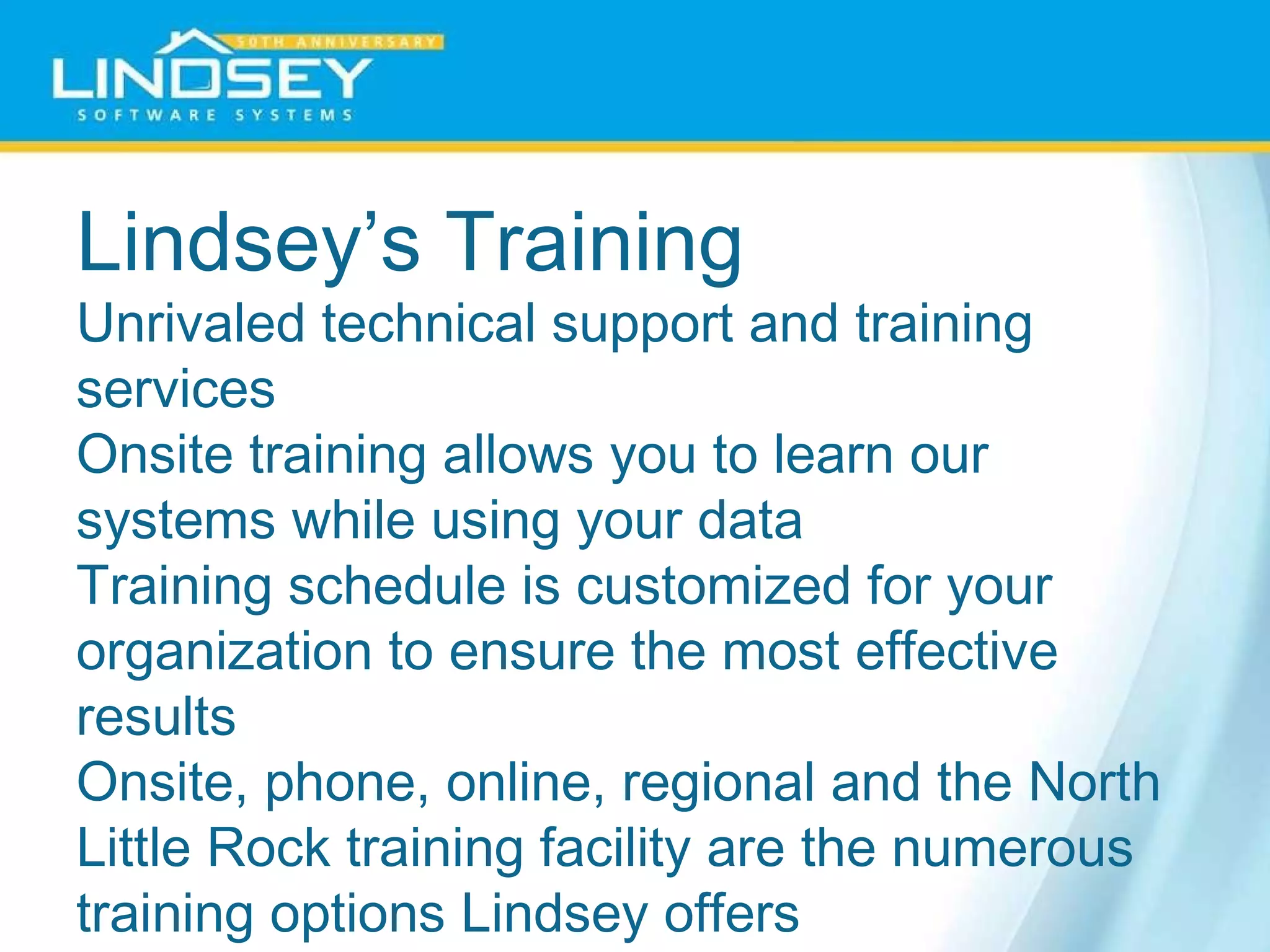 Lindsey’s Training  Unrivaled technical support and training services  Onsite training allows you to learn our systems while using your data  Training schedule is customized for your organization to ensure the most effective results  Onsite, phone, online, regional and the North Little Rock training facility are the numerous training options Lindsey offers 