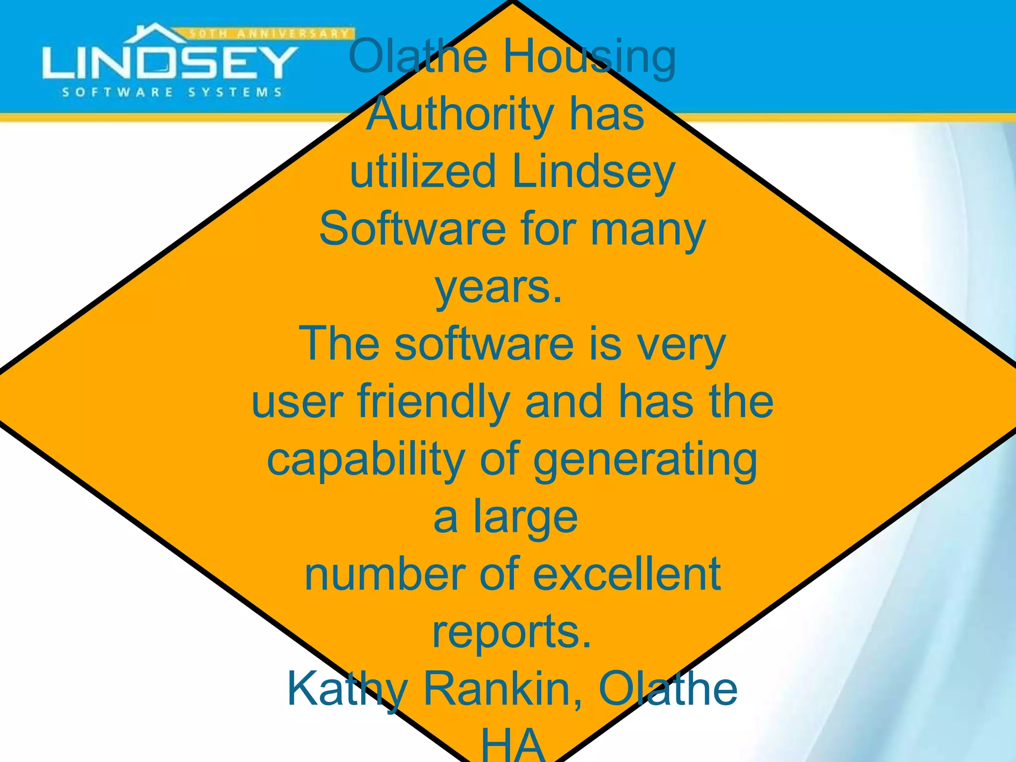 Olathe Housing Authority has  utilized Lindsey Software for many years.  The software is very user friendly and has the  capability of generating a large  number of excellent reports. Kathy Rankin, Olathe HA 