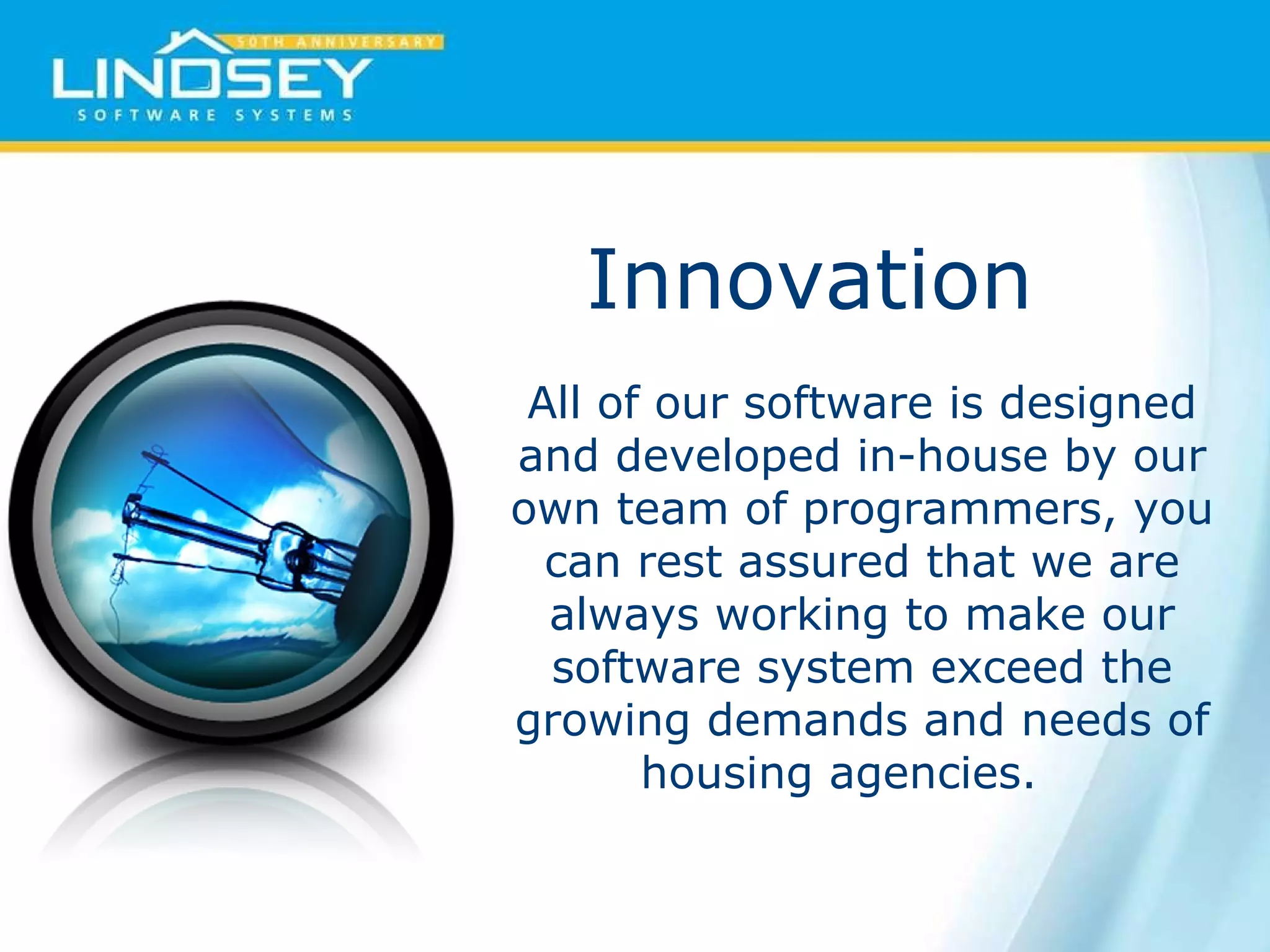 Innovation  All of our software is designed and developed in-house by our own team of programmers, you can rest assured that we are always working to make our software system exceed the growing demands and needs of housing agencies.  