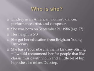 







Lindsey is an American violinist, dancer,
performance artist, and composer.
She was born on September 21, 1986 (age 27)
Her height is 5’3
She got her education from Brigham Young
University
She has a YouTube channel is Lindsey Stirling
~ I would recommend her for people that like
classic music with violin and a little bit of hip
hop, she also mixes Dubstep.

 