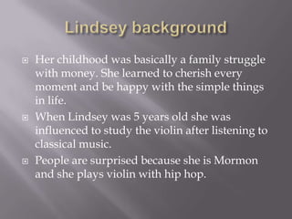 





Her childhood was basically a family struggle
with money. She learned to cherish every
moment and be happy with the simple things
in life.
When Lindsey was 5 years old she was
influenced to study the violin after listening to
classical music.
People are surprised because she is Mormon
and she plays violin with hip hop.

 