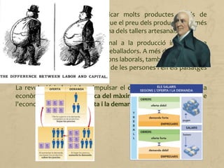 Les màquines permetien fabricar molts productes iguals de
manera ràpida. Això va facilitar que el preu dels productes fos més
baix, cosa que va provocar la ruïna dels tallers artesanals.
El pas de la producció artesanal a la producció industrial va
significar un gran canvi per als treballadors. A més de modificar-se
la manera de treballar i les relacions laborals, també es van produir
grans canvis en la forma de vida de les persones i en els paisatges
urbans.
La revolució industrial va impulsar el capitalisme com a sistema
econòmic basat en la recerca del màxim benefici com a motor de
l'economia, i la llei de l'oferta i la demanda.
 