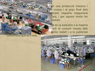 D'aquesta manera, es va aconseguir una producció massiva i
estandarditzada i es van reduir els costos i el preu final dels
automòbils. Amb tot, el procediment requeria maquinària
especialitzada que resultava molt cara, i per aquest motiu les
empreses sovint disposaven d'ajuts estatals.
Aquest sistema de producció ben aviat es va estendre a la majoria
d'indústries. A més a més, va afavorir el consum massiu dels
productes elaborats gràcies al seu preu reduït i a la publicitat
consumista que se'n feia.
 