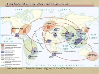 La informàtica, les noves tecnologies, el transport i les comunicacions
han facilitat a les empreses la desconcentració (deixar de produir en
una única factoria) o la desestructuració (separar el procés productiu
en fàbriques repartides arreu del món).
Hi ha empreses que tendeixen a instal·lar les seves fàbriques en
països amb mà d'obra abundant i barata, que no posin gaires
restriccions a la contaminació ambiental o que ofereixin avantatges
fiscals i impostos baixos.
Aquestes són algunes de les raons per les quals l'Europa Occidental,
els Estats Units i el Japó han deixat de ser les principals regions
industrials del món, ja que moltes empreses s'han deslocalitzat cap a
la Xina, Corea del Sud, el Brasil, el nord de Mèxic, el sud i sud-est
asiàtics o, fins i tot, l'Europa de l'Est.
Sovint, però, les seus centrals on es prenen les decisions de les
empreses es troben encara en alguna ciutat d'Occident.
UN CAS DE DESCONCENTRACIÓ...
... i de desestructuració és la indústria de l'automòbil, ja que no es concentra a
Europa o als Estats Units, atès que els components d'un cotxe ara es fabriquen a
diferents llocs del món.
D'aquesta manera, ciutats que durant més d'un segle havien tingut en la indústria
el seu gran motor econòmic i la seva forma d'organització social han vist com tot
això desapareixia i han hagut de cercar alternatives davant l'increment de l'atur i el
tancament de les fàbriques.
 
