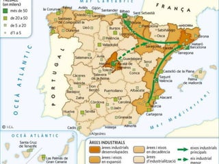 En el teixit industrial espanyol destaquen l'eix de la vall de l'Ebre i
el del Mediterrani, que concentren aproximadament el 50% del
volum total de negocis del sector industrial, i l'àrea de Madrid.
Aquesta concentració industrial en tres grans zones mostra una
localització molt irregular:
• L'eix de la vall de l'Ebre connecta les indústries del País Basc i
Catalunya a través de Saragossa i Logronyo. A més a més,
aquest eix es vincula amb l'àrea de Madrid.
• L'eix del Mediterrani uneix les activitats industrials de la Regió
de Múrcia, el País Valencià i Catalunya. Aquest eix es prolonga
fins a França i connecta amb el del Mediterrani europeu, que
arriba fins al nord d'Itàlia, i, per la vall del Roine, amb les
regions industrials més actives d'Europa.
 