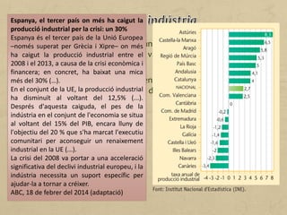 La indústria espanyola ha tingut un bon ritme de creixement fins
que la crisi financera del 2007, que va començar als Estats Units, va
afectar l'economia mundial.
L'activitat industrial va anar perdent importància dins del conjunt
de l'activitat econòmica a causa de la terciarització general de
l'ocupació.
Espanya, el tercer país on més ha caigut la
producció industrial per la crisi: un 30%
Espanya és el tercer país de la Unió Europea
–només superat per Grècia i Xipre– on més
ha caigut la producció industrial entre el
2008 i el 2013, a causa de la crisi econòmica i
financera; en concret, ha baixat una mica
més del 30% (…).
En el conjunt de la UE, la producció industrial
ha disminuït al voltant del 12,5% (...).
Després d'aquesta caiguda, el pes de la
indústria en el conjunt de l'economia se situa
al voltant del 15% del PIB, encara lluny de
l'objectiu del 20 % que s'ha marcat l'executiu
comunitari per aconseguir un renaixement
industrial en la UE (...).
La crisi del 2008 va portar a una acceleració
significativa del declivi industrial europeu, i la
indústria necessita un suport específic per
ajudar-la a tornar a créixer.
ABC, 18 de febrer del 2014 (adaptació)
 