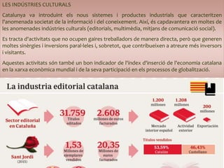 LES INDÚSTRIES CULTURALS
Catalunya va introduint els nous sistemes i productes industrials que caracteritzen
l'anomenada societat de la informació i del coneixement. Així, és capdavantera en moltes de
les anomenades indústries culturals (editorials, multimèdia, mitjans de comunicació social).
Es tracta d'activitats que no ocupen gaires treballadors de manera directa, però que generen
moltes sinèrgies i inversions paral·leles i, sobretot, que contribueixen a atreure més inversors
i visitants.
Aquestes activitats són també un bon indicador de l'índex d'inserció de l'economia catalana
en la xarxa econòmica mundial i de la seva participació en els processos de globalització.
 