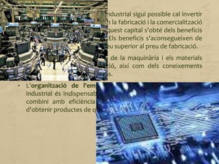 • El capital. Perquè l'activitat industrial sigui possible cal invertir
diners en les instal·lacions i en la fabricació i la comercialització
dels productes. Una part d'aquest capital s'obté dels beneficis
de la venda dels productes. Els beneficis s'aconsegueixen de
vendre els productes a un preu superior al preu de fabricació.
• La tecnologia. És el conjunt de la maquinària i els materials
necessaris per a la producció, així com dels coneixements
indispensables per utilitzar-los.
• L'organització de l'empresa. Per assegurar la producció
industrial és indispensable una organització i una gestió que
combini amb eficiència tots els elements amb la finalitat
d'obtenir productes de qualitat a un preu raonable.
 