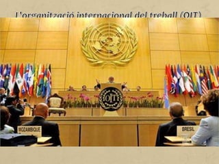 Des que es va crear el 1919, un dels objectius de l'Organització
Internacional del Treball (OIT) ha estat l'adopció de les normes
internacionals del treball per part dels Estats membres i el control
de la seva aplicació.
Els Estats membres de l'OIT tenen algunes obligacions,
especialment aplicar les normes adoptades a escala internacional,
presentar periòdicament les memòries sobre les mesures
adoptades i recollir les reclamacions o queixes adreçades al
Consell d'Administració.
L'OIT té una estructura tripartida, en la qual participen
organitzacions d'empresaris, de treballadors i de governs.
 