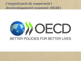 L'OCDE, fundada el 1961, agrupa 34 països membres i té per missió
promoure polítiques que millorin el benestar econòmic i social de
les persones d'arreu del món.
A més a més, ofereix un fòrum on els governs poden treballar
conjuntament per compartir experiències i cercar solucions als
problemes comuns.
L'OCDE treballa per entendre què produeix el canvi econòmic,
social i ambiental, i mesurar la productivitat i els intercanvis
comercials i d'inversió.
Així mateix, analitza i compara dades per fer pronòstics de
tendències, i fixa estàndards internacionals en temes de polítiques
públiques.
 