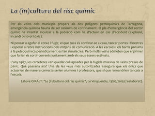 Per als veïns dels municipis propers als dos polígons petroquímics de Tarragona,
emergència química hauria de ser sinònim de confinament. El pla d'emergència del sector
químic ha intentat inculcar a la població com ha d'actuar en cas d'accident (explosió,
incendi o núvol tòxic).
Ni pensar a agafar el cotxe i fugir, el que toca és confinar-se a casa, tancar portes i finestres
i esperar a rebre instruccions dels mitjans de comunicació. A les escoles i els barris pròxims
a la petroquímica periòdicament es fan simulacres. Però molts veïns admeten que el primer
que farien és sortir corrents juntament amb els seus éssers estimats.
L'any 1987, les carreteres van quedar col·lapsades per la fugida massiva de veïns presos de
pànic. Què passaria ara? Una de les veus més autoritzades assegura que els únics que
actuarien de manera correcta serien alumnes i professors, que sí que romandrien tancats a
l'escola.
Esteve GIRALT: "La (in)cultura del risc químic", La Vanguardia, 13/02/2015 (reelaborat).
 