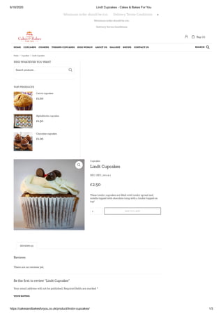 6/18/2020 Lindt Cupcakes - Cakes & Bakes For You
https://cakesandbakesforyou.co.uk/product/lindor-cupcakes/ 1/3
Minimum order should be £10.
Delivery Terms Conditions
FIND WHATEVER YOU WANT
TOP PRODUCTS
Search products… 
£1.00
Carrot cupcakes
£1.50
Alphablocks cupcakes
£1.00
Chocolate cupcakes
Reviews
There are no reviews yet.
Be the rst to review “Lindt Cupcakes”
Your email address will not be published. Required elds are marked *
YOUR RATING
 Lindt Cupcakes
SKU: SKU_001-4-1
£2.50
These Lindor cupcakes are lled with Lindor spread and
nutella topped with chocolate icing with a Lindor topped on
top!
1 ADD TO CART
Cupcakes
REVIEWS (0)
Minimum order should be £10.       Delivery Terms Conditions 
 Bag: (0)
SEARCHHOME CUPCAKES COOKIES THEMED CUPCAKES KIDS WORLD! ABOUT US GALLERY RECIPE CONTACT US 
Home / Cupcakes / Lindt Cupcakes
 