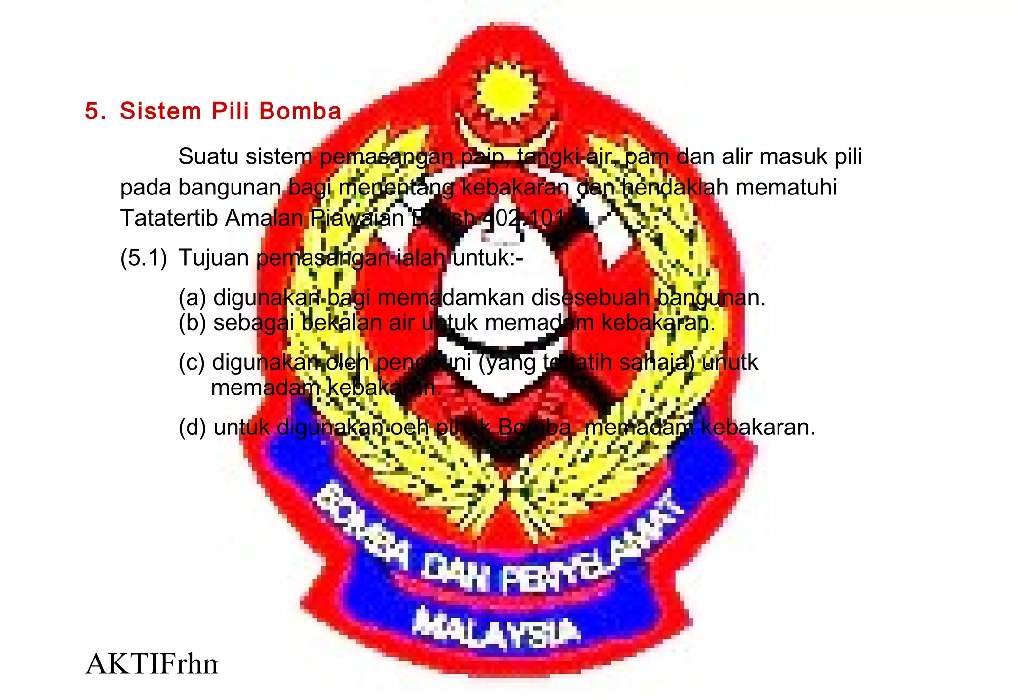 AKTIFrhm 13
5. Sistem Pili Bomba
Suatu sistem pemasangan paip, tangki air, pam dan alir masuk pili
pada bangunan bagi menentang kebakaran dan hendaklah mematuhi
Tatatertib Amalan Piawaian British 402.101.
(5.1) Tujuan pemasangan ialah untuk:-
(a) digunakan bagi memadamkan disesebuah bangunan.
(b) sebagai bekalan air untuk memadam kebakaran.
(c) digunakan oleh penghuni (yang terlatih sahaja) unutk
memadam kebakaran.
(d) untuk digunakan oeh pihak Bomba memadam kebakaran.
 