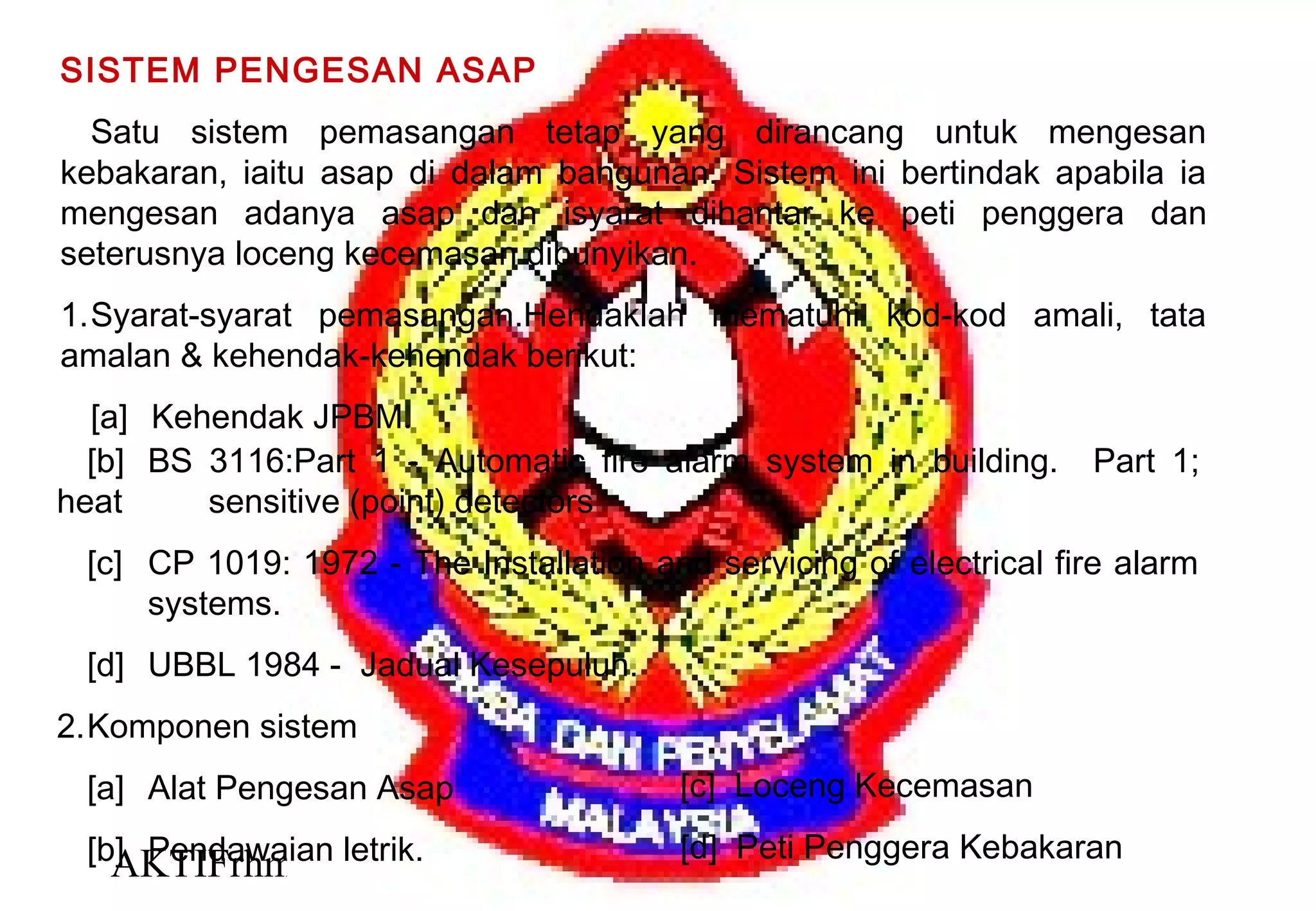 AKTIFrhm 29
SISTEM PENGESAN ASAP
Satu sistem pemasangan tetap yang dirancang untuk mengesan
kebakaran, iaitu asap di dalam bangunan. Sistem ini bertindak apabila ia
mengesan adanya asap dan isyarat dihantar ke peti penggera dan
seterusnya loceng kecemasan dibunyikan.
1.Syarat-syarat pemasangan.Hendaklah mematuhi kod-kod amali, tata
amalan & kehendak-kehendak berikut:
[a] Kehendak JPBM.
[b] BS 3116:Part 1 - Automatic fire alarm system in building. Part 1;
heat sensitive (point) detectors
[c] CP 1019: 1972 - The Installation and servicing of electrical fire alarm
systems.
[d] UBBL 1984 - Jadual Kesepuluh.
2.Komponen sistem
[a] Alat Pengesan Asap
[b] Pendawaian letrik.
[c] Loceng Kecemasan
[d] Peti Penggera Kebakaran
 