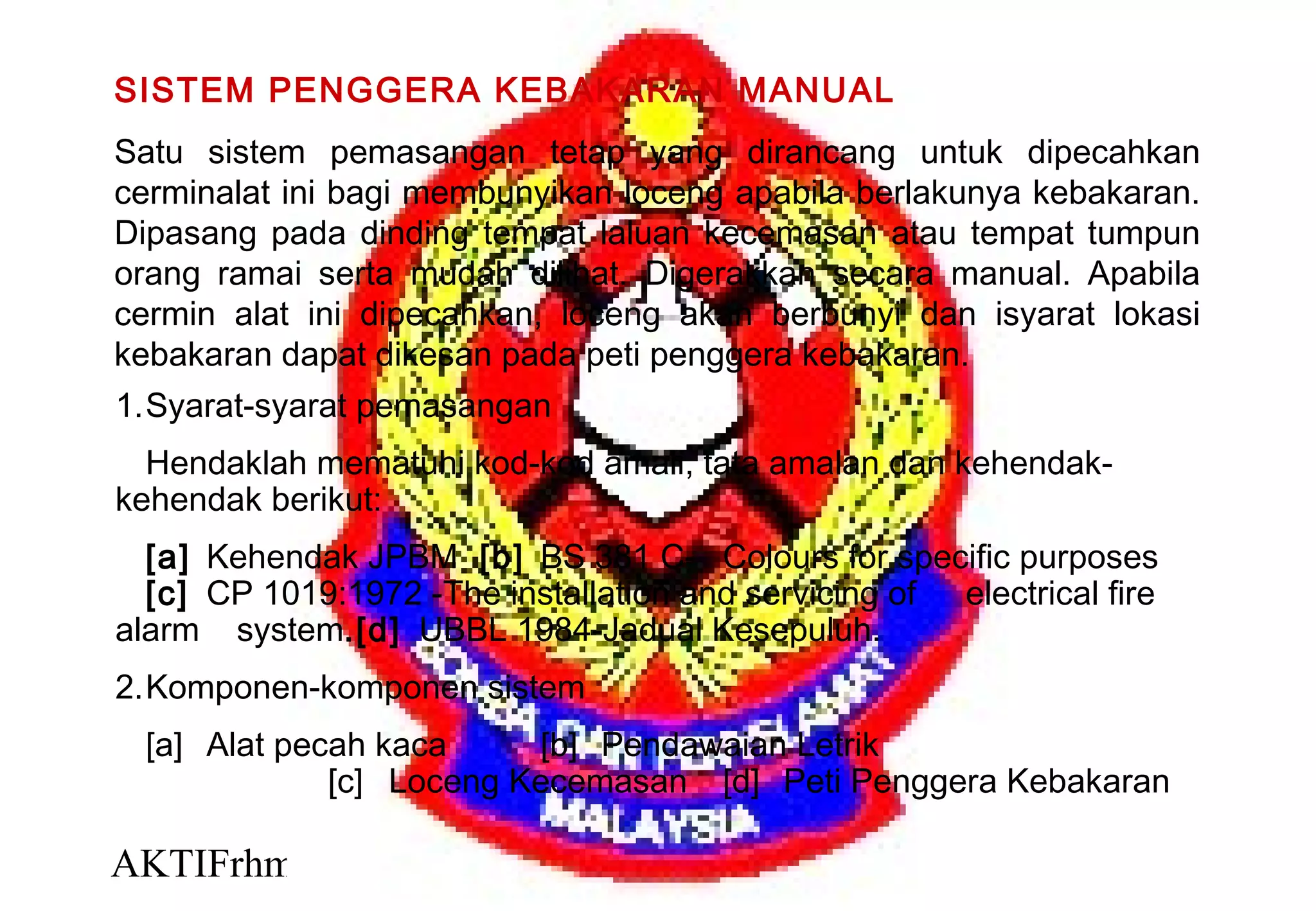 AKTIFrhm 30
SISTEM PENGGERA KEBAKARAN MANUAL
Satu sistem pemasangan tetap yang dirancang untuk dipecahkan
cerminalat ini bagi membunyikan loceng apabila berlakunya kebakaran.
Dipasang pada dinding tempat laluan kecemasan atau tempat tumpun
orang ramai serta mudah dilihat. Digerakkan secara manual. Apabila
cermin alat ini dipecahkan, loceng akan berbunyi dan isyarat lokasi
kebakaran dapat dikesan pada peti penggera kebakaran.
1.Syarat-syarat pemasangan
Hendaklah mematuhi kod-kod amali, tata amalan dan kehendak-
kehendak berikut:
[a] Kehendak JPBM [b] BS 381 C- Colours for specific purposes
[c] CP 1019:1972 -The installation and servicing of electrical fire
alarm system.[d] UBBL 1984-Jadual Kesepuluh.
2.Komponen-komponen sistem
[a] Alat pecah kaca [b] Pendawaian Letrik
[c] Loceng Kecemasan [d] Peti Penggera Kebakaran
 