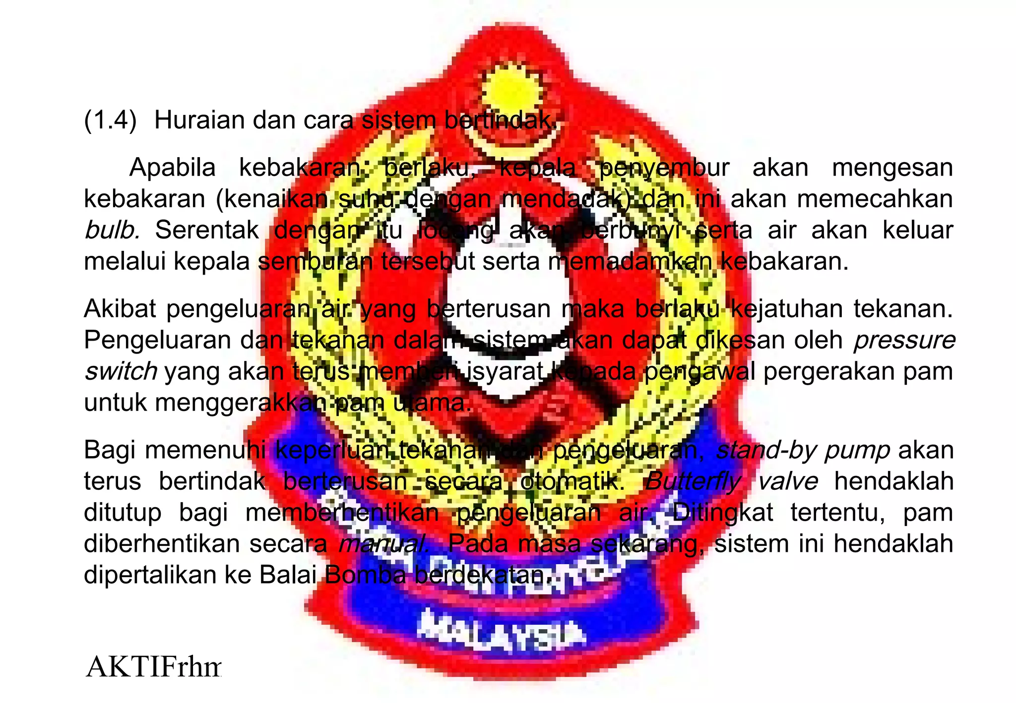 AKTIFrhm 4
(1.4) Huraian dan cara sistem bertindak.
Apabila kebakaran berlaku, kepala penyembur akan mengesan
kebakaran (kenaikan suhu dengan mendadak) dan ini akan memecahkan
bulb. Serentak dengan itu loceng akan berbunyi serta air akan keluar
melalui kepala semburan tersebut serta memadamkan kebakaran.
Akibat pengeluaran air yang berterusan maka berlaku kejatuhan tekanan.
Pengeluaran dan tekanan dalam sistem akan dapat dikesan oleh pressure
switch yang akan terus memberi isyarat kepada pengawal pergerakan pam
untuk menggerakkan pam utama.
Bagi memenuhi keperluan tekanan dan pengeluaran, stand-by pump akan
terus bertindak berterusan secara otomatik. Butterfly valve hendaklah
ditutup bagi memberhentikan pengeluaran air. Ditingkat tertentu, pam
diberhentikan secara manual. Pada masa sekarang, sistem ini hendaklah
dipertalikan ke Balai Bomba berdekatan.
 