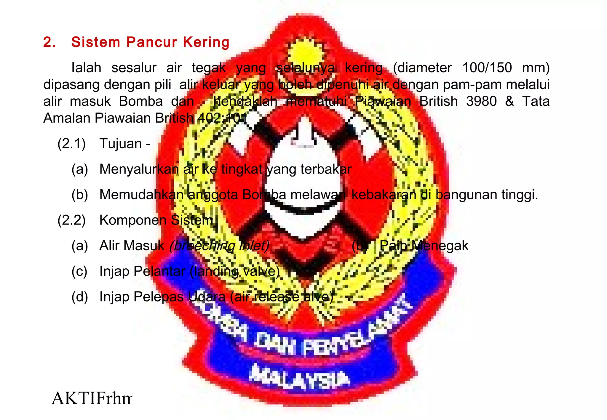 AKTIFrhm 5
2. Sistem Pancur Kering
Ialah sesalur air tegak yang selalunya kering (diameter 100/150 mm)
dipasang dengan pili alir keluar yang boleh dipenuhi air dengan pam-pam melalui
alir masuk Bomba dan hendaklah mematuhi Piawaian British 3980 & Tata
Amalan Piawaian British 402;101
(2.1) Tujuan -
(a) Menyalurkan air ke tingkat yang terbakar
(b) Memudahkan anggota Bomba melawan kebakaran di bangunan tinggi.
(2.2) Komponen Sistem
(a) Alir Masuk (breeching inlet) (b) Paip Menegak
(c) Injap Pelantar (landing valve)
(d) Injap Pelepas Udara (air release alve)
 