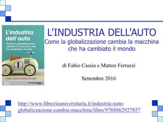 1
L'INDUSTRIA DELL'AUTO
Come la globalizzazione cambia la macchina
che ha cambiato il mondo
di Fabio Cassia e Matteo Ferrazzi
Settembre 2016
http://www.libreriauniversitaria.it/industria-auto-
globalizzazione-cambia-macchina/libro/9788862927857
 